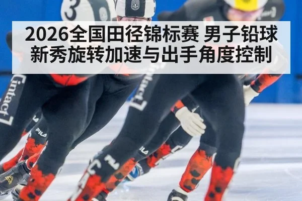 2026全国田径锦标赛 男子铅球新秀旋转加速与出手角度控制
